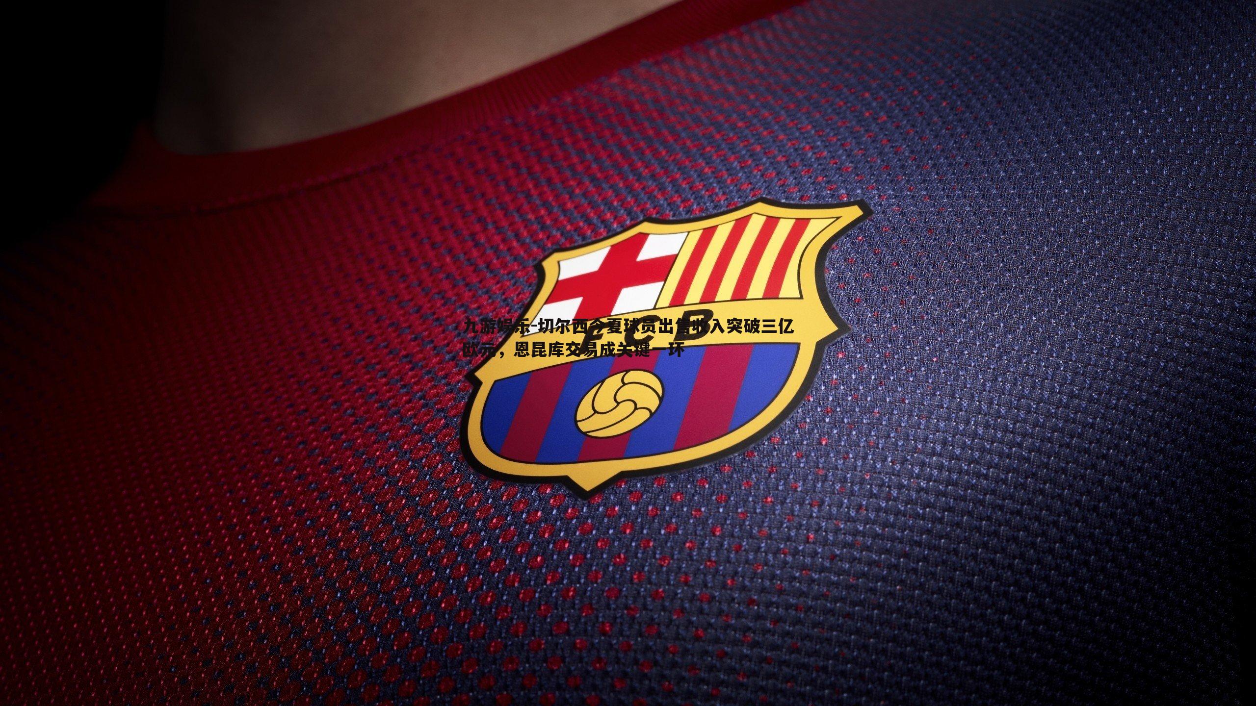 切尔西今夏球员出售收入突破三亿欧元，恩昆库交易成关键一环